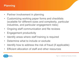 Page 16 | Confidential and Proprietary Information
• Partner involvement in planning
• Customizing working paper forms and checklists
(scalable for different sizes and complexity, particular
industries, and particular engagement risks)
• Ongoing staff communication and file reviews
• Engagement productivity
• Identify areas where staff training is required
• Determine what to include or exclude
• Identify how to address the risk of fraud (if applicable)
• Efficient allocation of staff and other resources
Planning
 