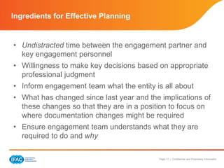 Page 17 | Confidential and Proprietary Information
• Undistracted time between the engagement partner and
key engagement personnel
• Willingness to make key decisions based on appropriate
professional judgment
• Inform engagement team what the entity is all about
• What has changed since last year and the implications of
these changes so that they are in a position to focus on
where documentation changes might be required
• Ensure engagement team understands what they are
required to do and why
Ingredients for Effective Planning
 