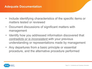 Page 18 | Confidential and Proprietary Information
• Include identifying characteristics of the specific items or
matters tested or reviewed
• Document discussions of significant matters with
management
• Identify how you addressed information discovered that
contradicts or is inconsistent with your previous
understanding or representations made by management
• Any departures from a basic principle or essential
procedure, and the alternative procedure performed
Adequate Documentation
 