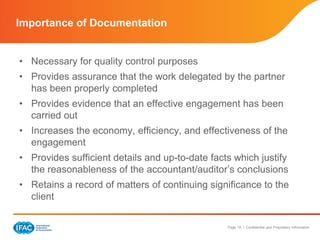 Page 19 | Confidential and Proprietary Information
• Necessary for quality control purposes
• Provides assurance that the work delegated by the partner
has been properly completed
• Provides evidence that an effective engagement has been
carried out
• Increases the economy, efficiency, and effectiveness of the
engagement
• Provides sufficient details and up-to-date facts which justify
the reasonableness of the accountant/auditor’s conclusions
• Retains a record of matters of continuing significance to the
client
Importance of Documentation
 