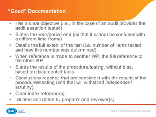Page 20 | Confidential and Proprietary Information
• Has a clear objective (i.e., in the case of an audit provides the
audit assertion tested)
• States the year/period end (so that it cannot be confused with
a different time frame)
• Details the full extent of the test (i.e. number of items tested
and how this number was determined)
• When reference is made to another WP, the full reference to
the other WP
• States the results of the procedure/testing, without bias,
based on documented facts
• Conclusions reached that are consistent with the results of the
procedures/testing (and that will withstand independent
scrutiny)
• Clear index referencing
• Initialed and dated by preparer and reviewer(s)
“Good” Documentation
 