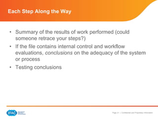 Page 21 | Confidential and Proprietary Information
• Summary of the results of work performed (could
someone retrace your steps?)
• If the file contains internal control and workflow
evaluations, conclusions on the adequacy of the system
or process
• Testing conclusions
Each Step Along the Way
 