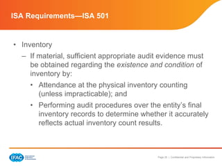 Page 25 | Confidential and Proprietary Information
• Inventory
– If material, sufficient appropriate audit evidence must
be obtained regarding the existence and condition of
inventory by:
• Attendance at the physical inventory counting
(unless impracticable); and
• Performing audit procedures over the entity’s final
inventory records to determine whether it accurately
reflects actual inventory count results.
ISA Requirements—ISA 501
 