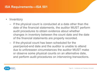 Page 26 | Confidential and Proprietary Information
• Inventory
– If the physical count is conducted at a date other than the
date of the financial statements, the auditor MUST perform
audit procedures to obtain evidence about whether
changes in inventory between the count date and the date
of the financial statements are properly recorded.
– If the physical count has been scheduled for the
year/period-end date and the auditor is unable to attend
due to unforeseen circumstances the auditor MUST make
or observe some physical counts on an alternative date,
and perform audit procedures on intervening transactions.
ISA Requirements—ISA 501
 
