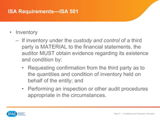 Page 27 | Confidential and Proprietary Information
• Inventory
– If inventory under the custody and control of a third
party is MATERIAL to the financial statements, the
auditor MUST obtain evidence regarding its existence
and condition by:
• Requesting confirmation from the third party as to
the quantities and condition of inventory held on
behalf of the entity; and
• Performing an inspection or other audit procedures
appropriate in the circumstances.
ISA Requirements—ISA 501
 