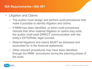 Page 28 | Confidential and Proprietary Information
• Litigation and Claims
– The auditor must design and perform audit procedures that
make it possible to identify litigation and claims.
– If RMM has been identified, or when audit procedures
indicate that other material litigation or claims may exist,
the auditor shall seek DIRECT communication with the
entity’s EXTERNAL legal counsel.
– Material litigations and claims MUST be disclosed and
accounted for in the financial statements.
– Other relevant procedures may have been identified
through the RMM procedures during the planning phase of
the audit.
ISA Requirements—ISA 501
 