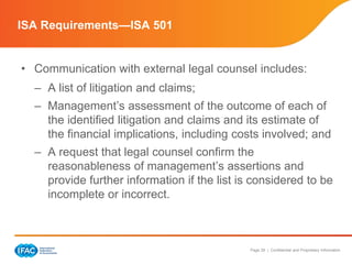 Page 29 | Confidential and Proprietary Information
• Communication with external legal counsel includes:
– A list of litigation and claims;
– Management’s assessment of the outcome of each of
the identified litigation and claims and its estimate of
the financial implications, including costs involved; and
– A request that legal counsel confirm the
reasonableness of management’s assertions and
provide further information if the list is considered to be
incomplete or incorrect.
ISA Requirements—ISA 501
 