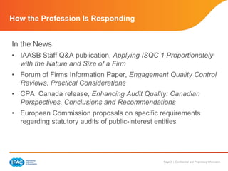 Page 3 | Confidential and Proprietary Information
How the Profession Is Responding
In the News
• IAASB Staff Q&A publication, Applying ISQC 1 Proportionately
with the Nature and Size of a Firm
• Forum of Firms Information Paper, Engagement Quality Control
Reviews: Practical Considerations
• CPA Canada release, Enhancing Audit Quality: Canadian
Perspectives, Conclusions and Recommendations
• European Commission proposals on specific requirements
regarding statutory audits of public-interest entities
 
