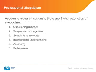 Page 31 | Confidential and Proprietary Information
Professional Skepticism
Academic research suggests there are 6 characteristics of
skepticism:
1. Questioning mindset
2. Suspension of judgement
3. Search for knowledge
4. Interpersonal understanding
5. Autonomy
6. Self-esteem
 