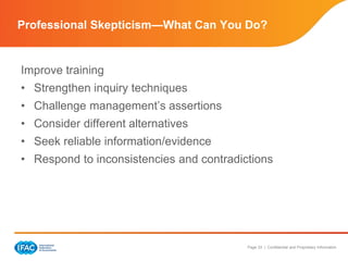 Page 33 | Confidential and Proprietary Information
Improve training
• Strengthen inquiry techniques
• Challenge management’s assertions
• Consider different alternatives
• Seek reliable information/evidence
• Respond to inconsistencies and contradictions
Professional Skepticism—What Can You Do?
 