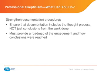 Page 35 | Confidential and Proprietary Information
Strengthen documentation procedures
• Ensure that documentation includes the thought process,
NOT just conclusions from the work done
• Must provide a roadmap of the engagement and how
conclusions were reached
Professional Skepticism—What Can You Do?
 