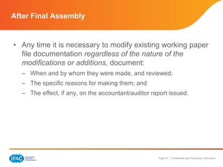 Page 37 | Confidential and Proprietary Information
• Any time it is necessary to modify existing working paper
file documentation regardless of the nature of the
modifications or additions, document:
– When and by whom they were made, and reviewed;
– The specific reasons for making them; and
– The effect, if any, on the accountant/auditor report issued.
After Final Assembly
 