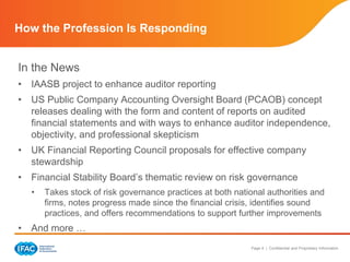 Page 4 | Confidential and Proprietary Information
How the Profession Is Responding
In the News
• IAASB project to enhance auditor reporting
• US Public Company Accounting Oversight Board (PCAOB) concept
releases dealing with the form and content of reports on audited
financial statements and with ways to enhance auditor independence,
objectivity, and professional skepticism
• UK Financial Reporting Council proposals for effective company
stewardship
• Financial Stability Board’s thematic review on risk governance
• Takes stock of risk governance practices at both national authorities and
firms, notes progress made since the financial crisis, identifies sound
practices, and offers recommendations to support further improvements
• And more …
 
