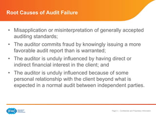Page 9 | Confidential and Proprietary Information
Root Causes of Audit Failure
• Misapplication or misinterpretation of generally accepted
auditing standards;
• The auditor commits fraud by knowingly issuing a more
favorable audit report than is warranted;
• The auditor is unduly influenced by having direct or
indirect financial interest in the client; and
• The auditor is unduly influenced because of some
personal relationship with the client beyond what is
expected in a normal audit between independent parties.
 