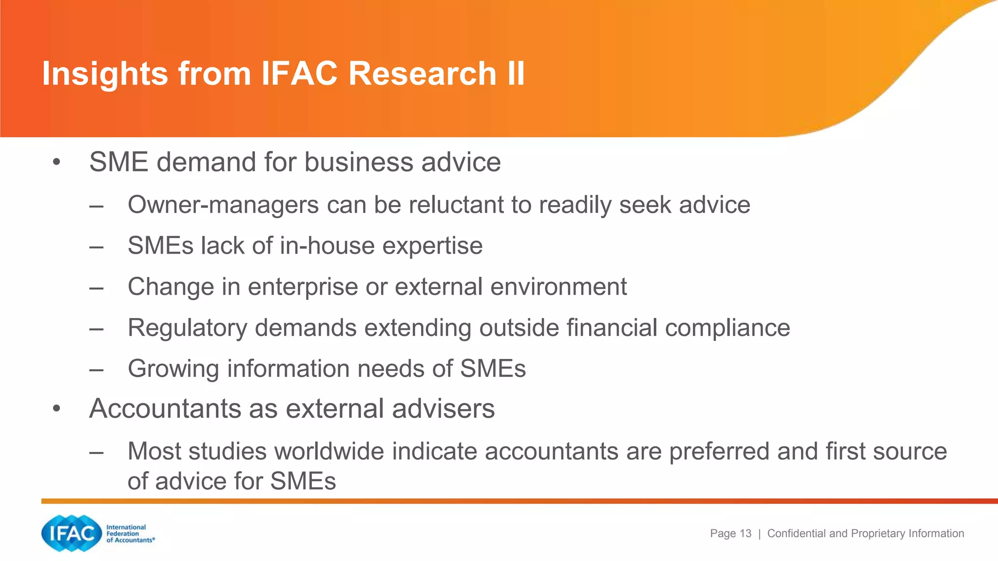 Page 13 | Confidential and Proprietary Information
• SME demand for business advice
– Owner-managers can be reluctant to readily seek advice
– SMEs lack of in-house expertise
– Change in enterprise or external environment
– Regulatory demands extending outside financial compliance
– Growing information needs of SMEs
• Accountants as external advisers
– Most studies worldwide indicate accountants are preferred and first source
of advice for SMEs
Insights from IFAC Research II
 