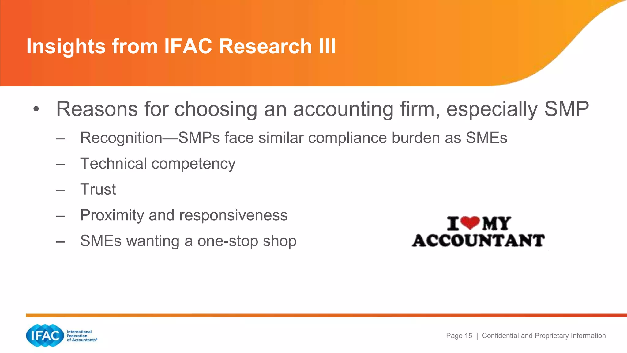 Page 15 | Confidential and Proprietary Information
• Reasons for choosing an accounting firm, especially SMP
– Recognition—SMPs face similar compliance burden as SMEs
– Technical competency
– Trust
– Proximity and responsiveness
– SMEs wanting a one-stop shop
Insights from IFAC Research III
 