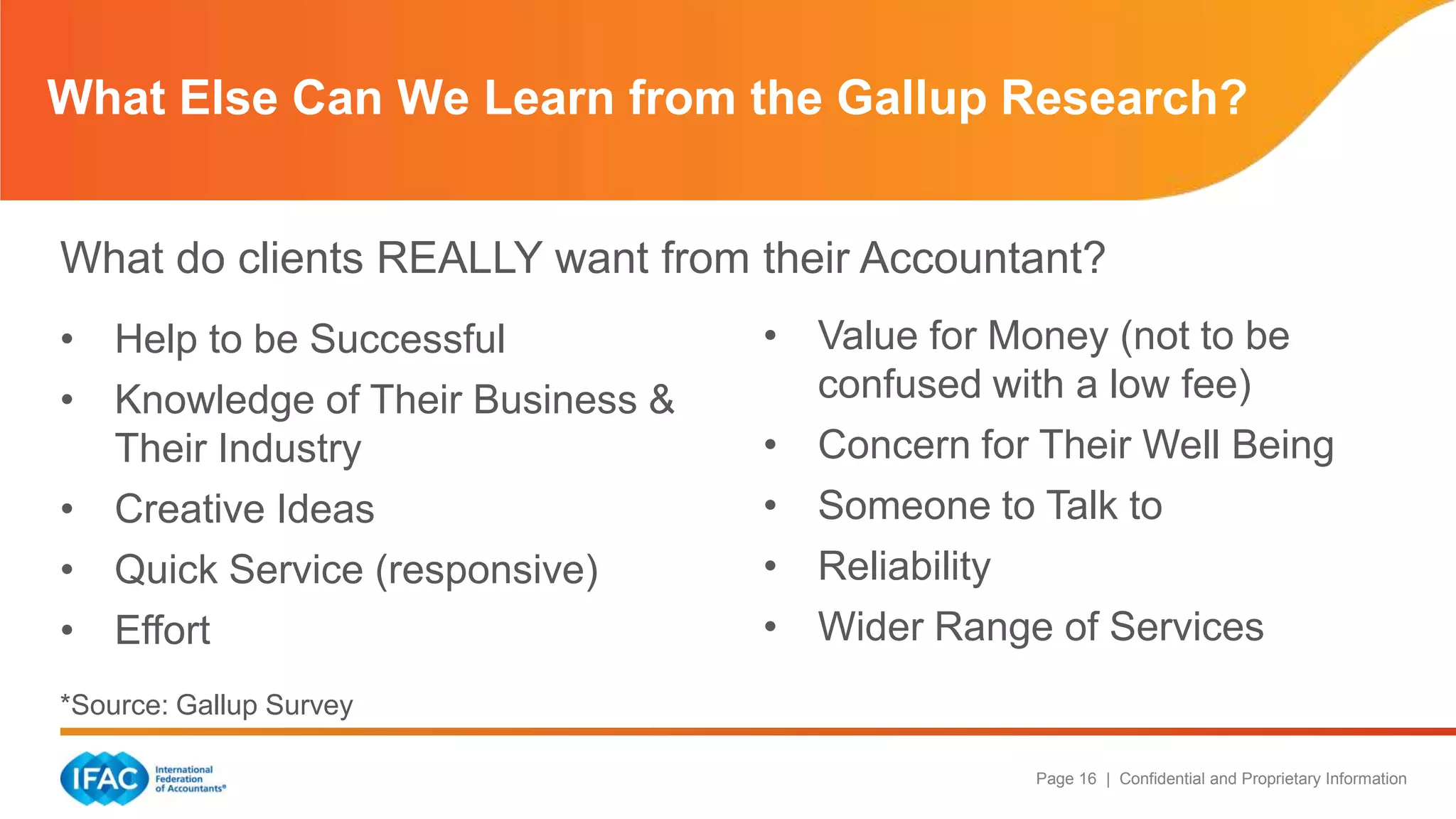 Page 16 | Confidential and Proprietary Information
What do clients REALLY want from their Accountant?
What Else Can We Learn from the Gallup Research?
• Help to be Successful
• Knowledge of Their Business &
Their Industry
• Creative Ideas
• Quick Service (responsive)
• Effort
*Source: Gallup Survey
• Value for Money (not to be
confused with a low fee)
• Concern for Their Well Being
• Someone to Talk to
• Reliability
• Wider Range of Services
 