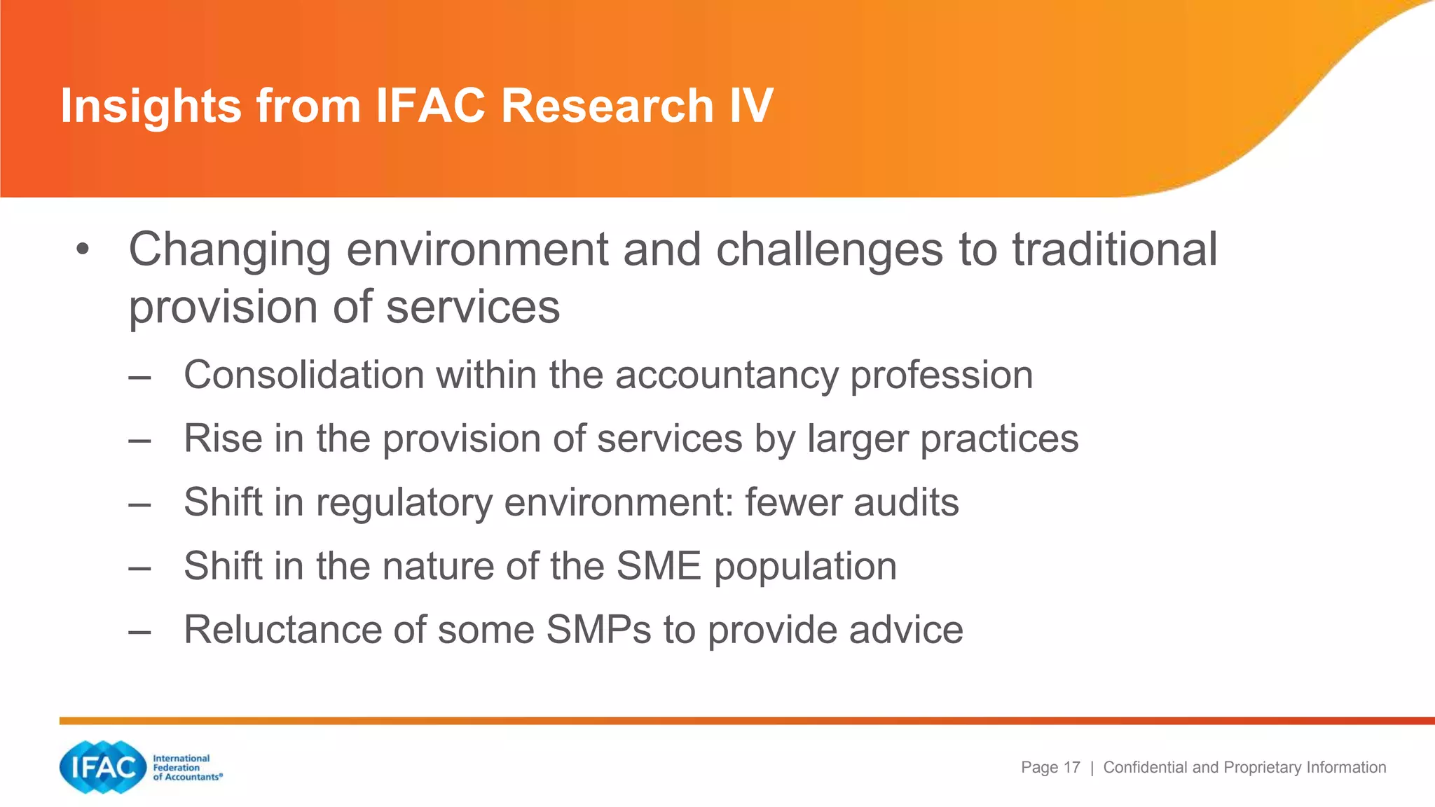 Page 17 | Confidential and Proprietary Information
• Changing environment and challenges to traditional
provision of services
– Consolidation within the accountancy profession
– Rise in the provision of services by larger practices
– Shift in regulatory environment: fewer audits
– Shift in the nature of the SME population
– Reluctance of some SMPs to provide advice
Insights from IFAC Research IV
 