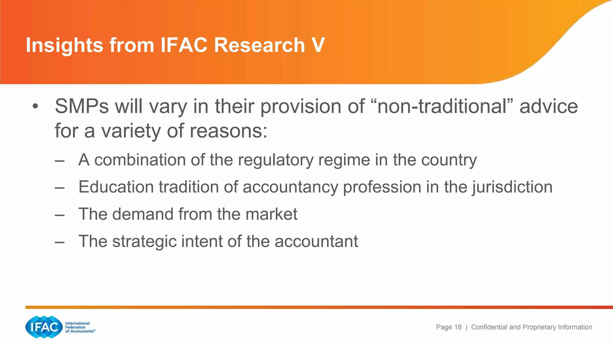 Page 18 | Confidential and Proprietary Information
• SMPs will vary in their provision of ―non-traditional‖ advice
for a variety of reasons:
– A combination of the regulatory regime in the country
– Education tradition of accountancy profession in the jurisdiction
– The demand from the market
– The strategic intent of the accountant
Insights from IFAC Research V
 