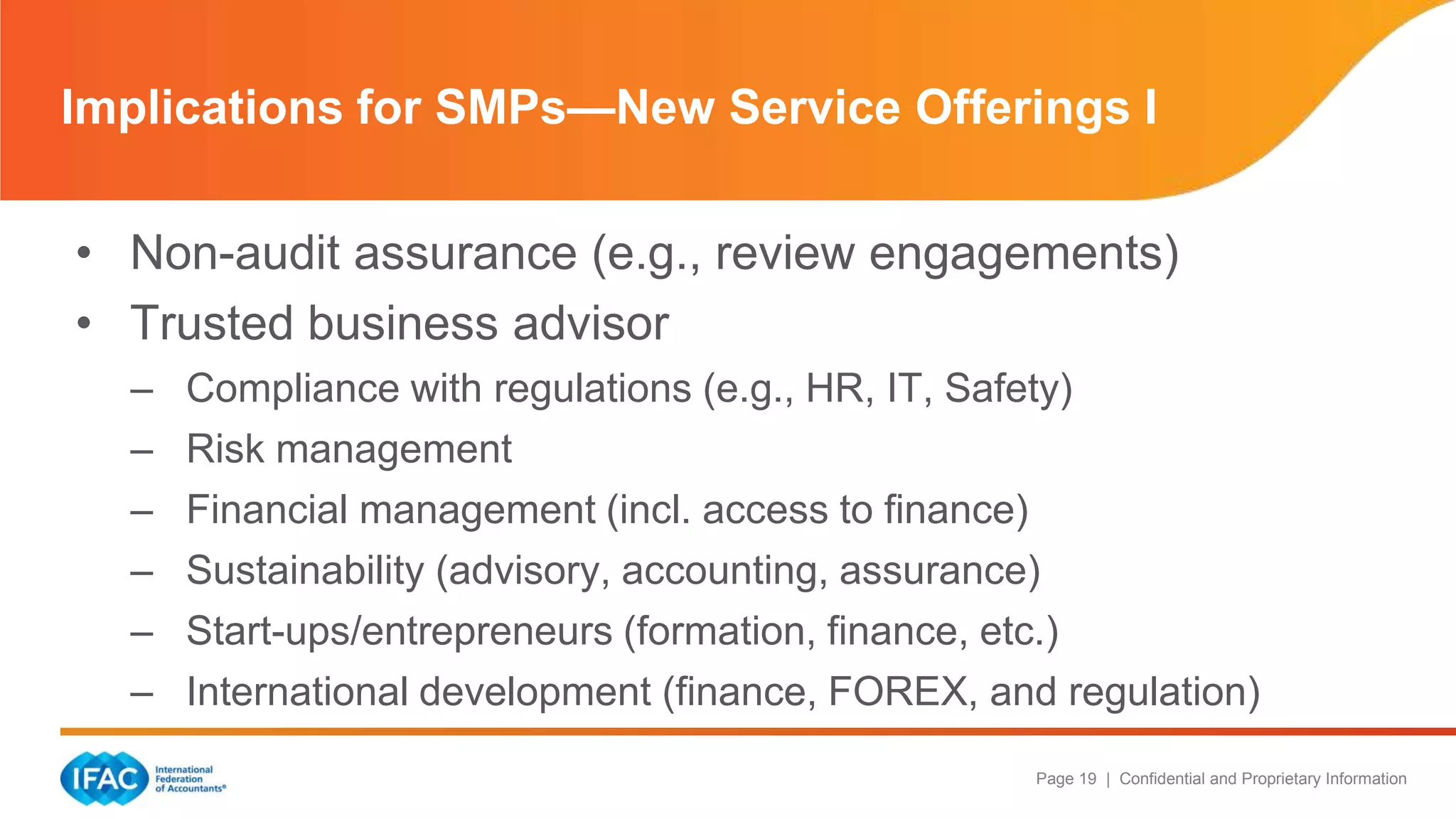 Page 19 | Confidential and Proprietary Information
• Non-audit assurance (e.g., review engagements)
• Trusted business advisor
– Compliance with regulations (e.g., HR, IT, Safety)
– Risk management
– Financial management (incl. access to finance)
– Sustainability (advisory, accounting, assurance)
– Start-ups/entrepreneurs (formation, finance, etc.)
– International development (finance, FOREX, and regulation)
Implications for SMPs—New Service Offerings I
 