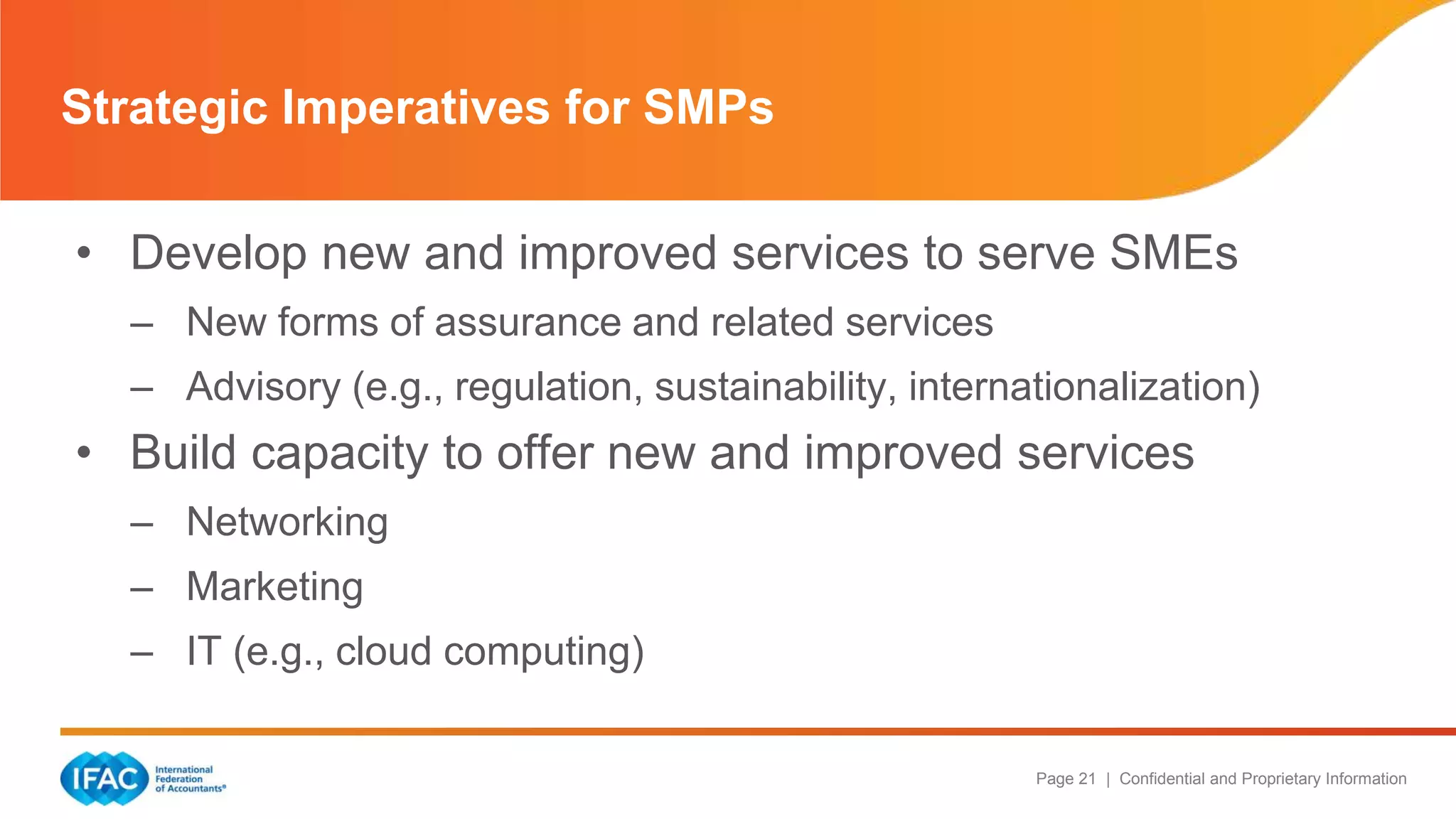 Page 21 | Confidential and Proprietary Information
• Develop new and improved services to serve SMEs
– New forms of assurance and related services
– Advisory (e.g., regulation, sustainability, internationalization)
• Build capacity to offer new and improved services
– Networking
– Marketing
– IT (e.g., cloud computing)
Strategic Imperatives for SMPs
 