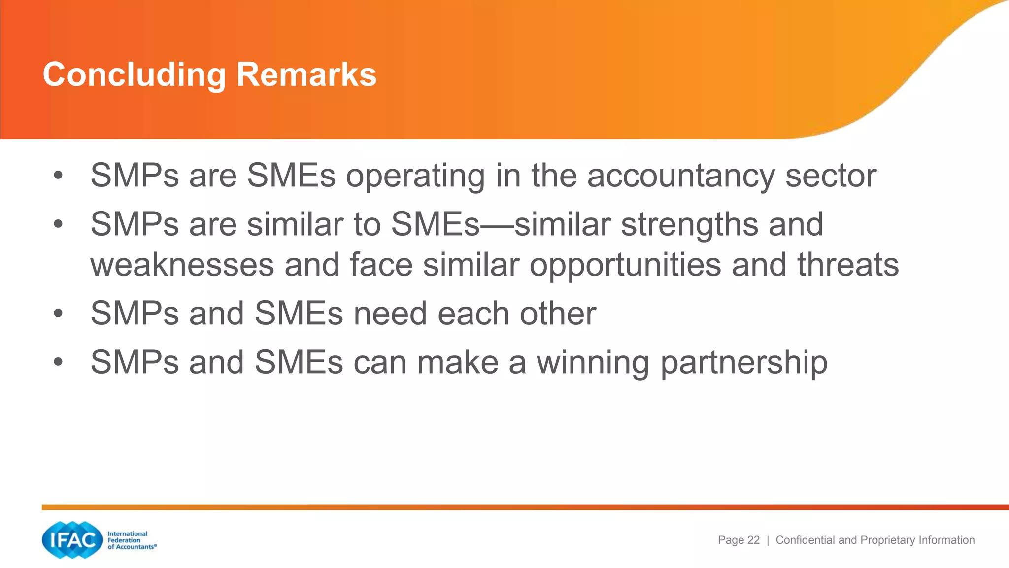 Page 22 | Confidential and Proprietary Information
• SMPs are SMEs operating in the accountancy sector
• SMPs are similar to SMEs—similar strengths and
weaknesses and face similar opportunities and threats
• SMPs and SMEs need each other
• SMPs and SMEs can make a winning partnership
Concluding Remarks
 