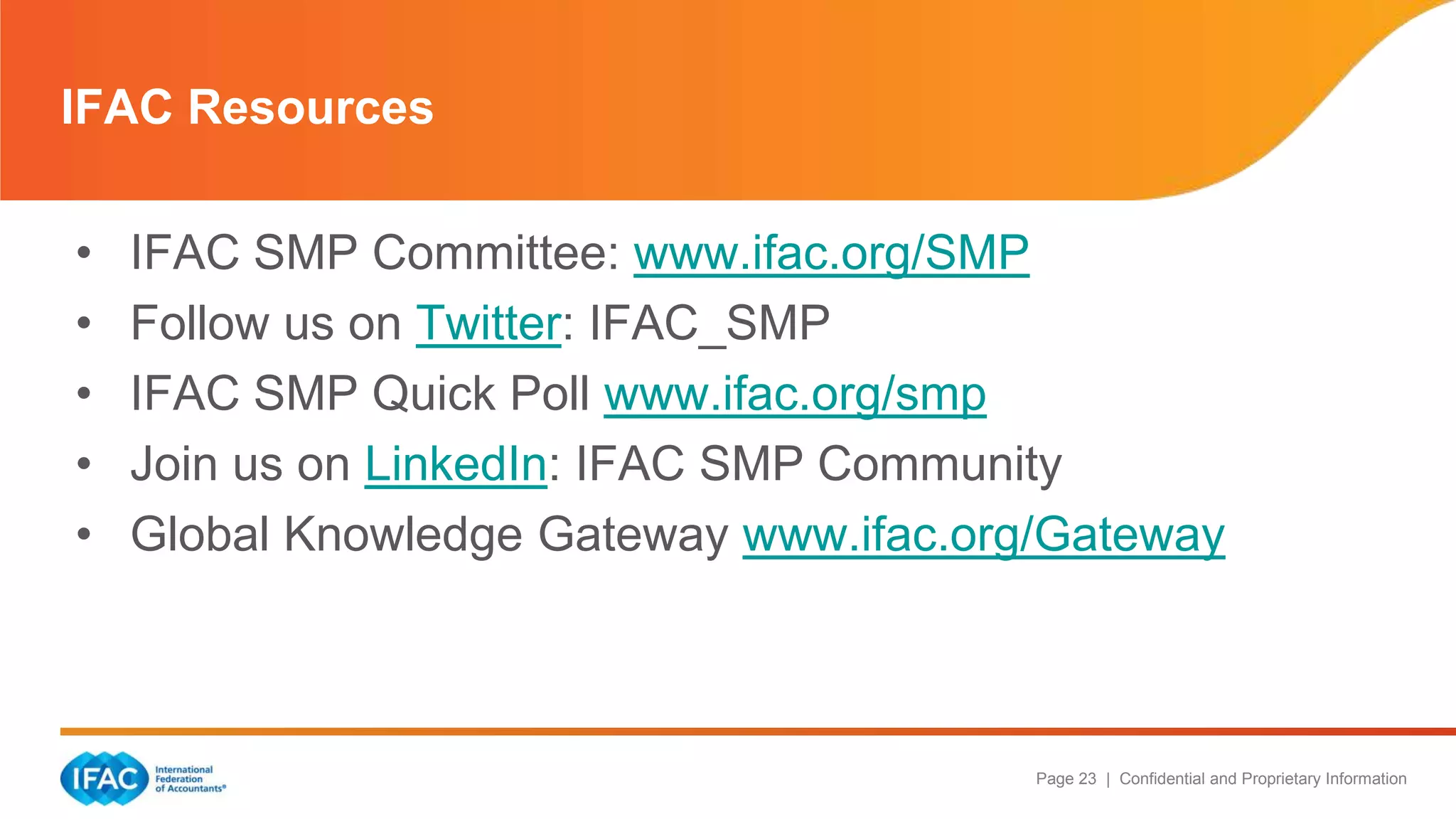 Page 23 | Confidential and Proprietary Information
• IFAC SMP Committee: www.ifac.org/SMP
• Follow us on Twitter: IFAC_SMP
• IFAC SMP Quick Poll www.ifac.org/smp
• Join us on LinkedIn: IFAC SMP Community
• Global Knowledge Gateway www.ifac.org/Gateway
IFAC Resources
 