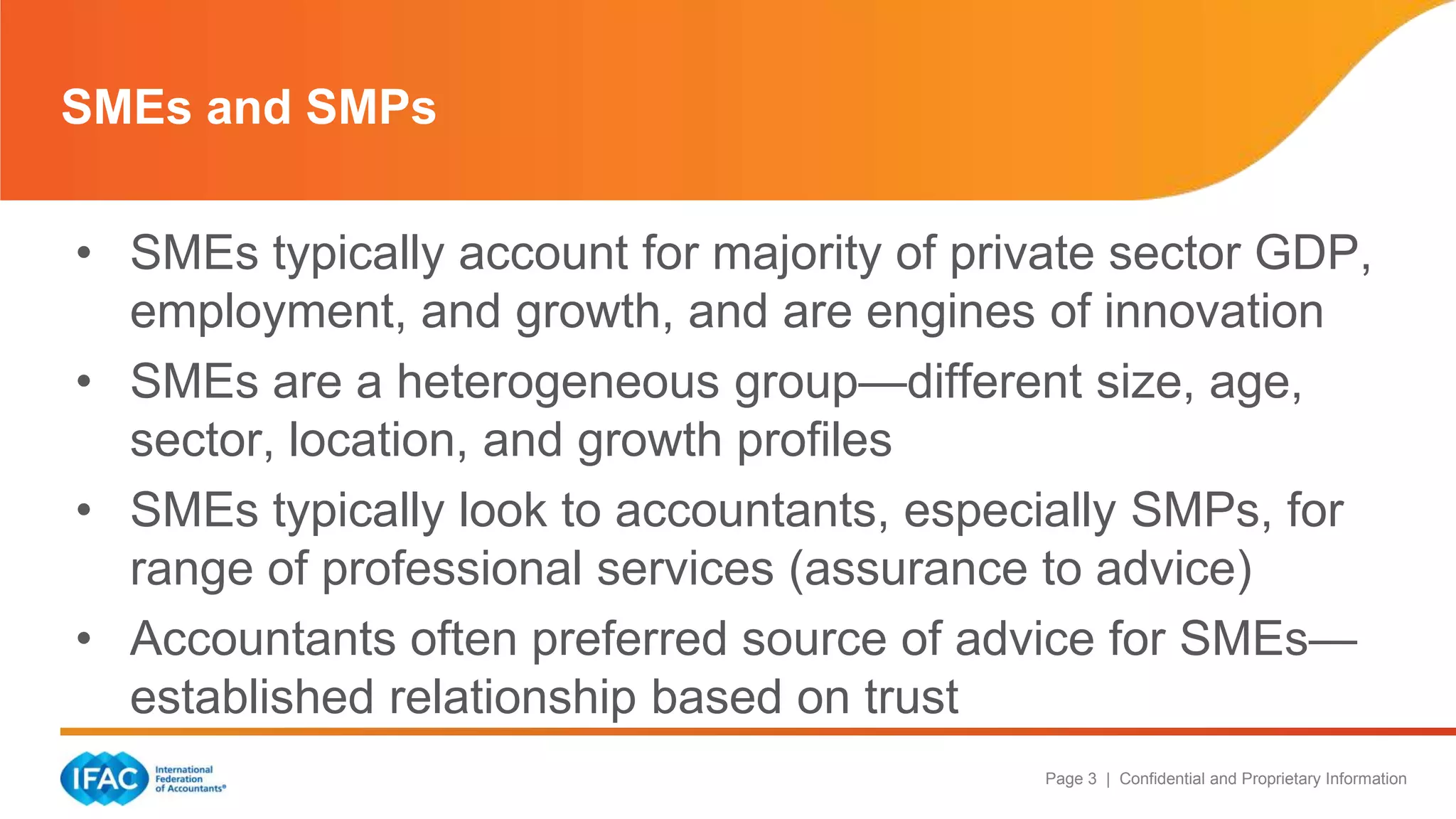 Page 3 | Confidential and Proprietary Information
• SMEs typically account for majority of private sector GDP,
employment, and growth, and are engines of innovation
• SMEs are a heterogeneous group—different size, age,
sector, location, and growth profiles
• SMEs typically look to accountants, especially SMPs, for
range of professional services (assurance to advice)
• Accountants often preferred source of advice for SMEs—
established relationship based on trust
SMEs and SMPs
 