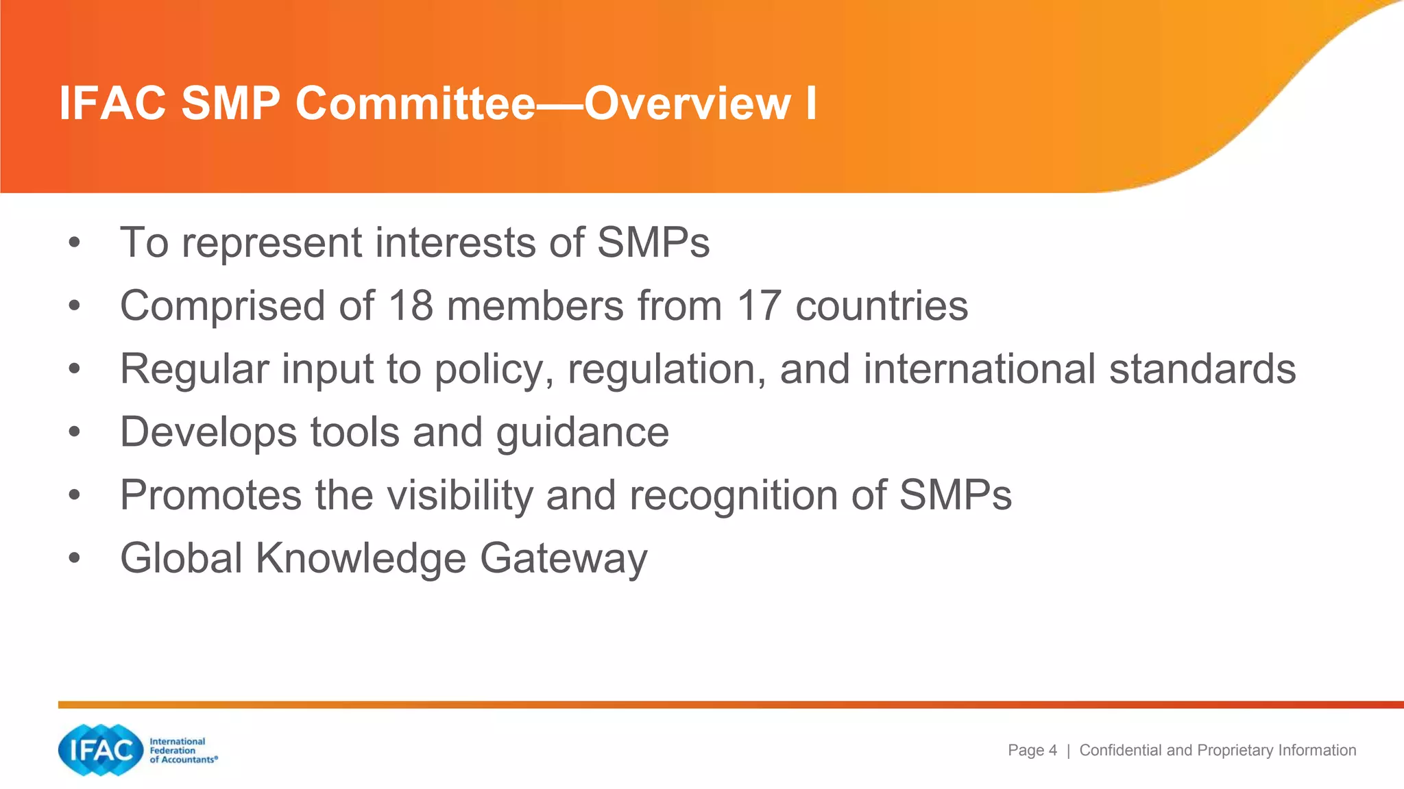 Page 4 | Confidential and Proprietary Information
IFAC SMP Committee—Overview I
• To represent interests of SMPs
• Comprised of 18 members from 17 countries
• Regular input to policy, regulation, and international standards
• Develops tools and guidance
• Promotes the visibility and recognition of SMPs
• Global Knowledge Gateway
 