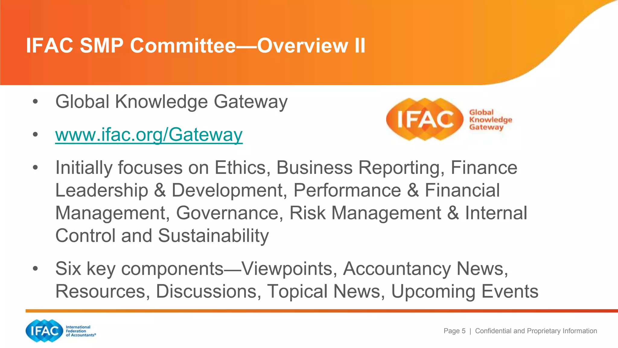Page 5 | Confidential and Proprietary Information
IFAC SMP Committee—Overview II
• Global Knowledge Gateway
• www.ifac.org/Gateway
• Initially focuses on Ethics, Business Reporting, Finance
Leadership & Development, Performance & Financial
Management, Governance, Risk Management & Internal
Control and Sustainability
• Six key components—Viewpoints, Accountancy News,
Resources, Discussions, Topical News, Upcoming Events
 