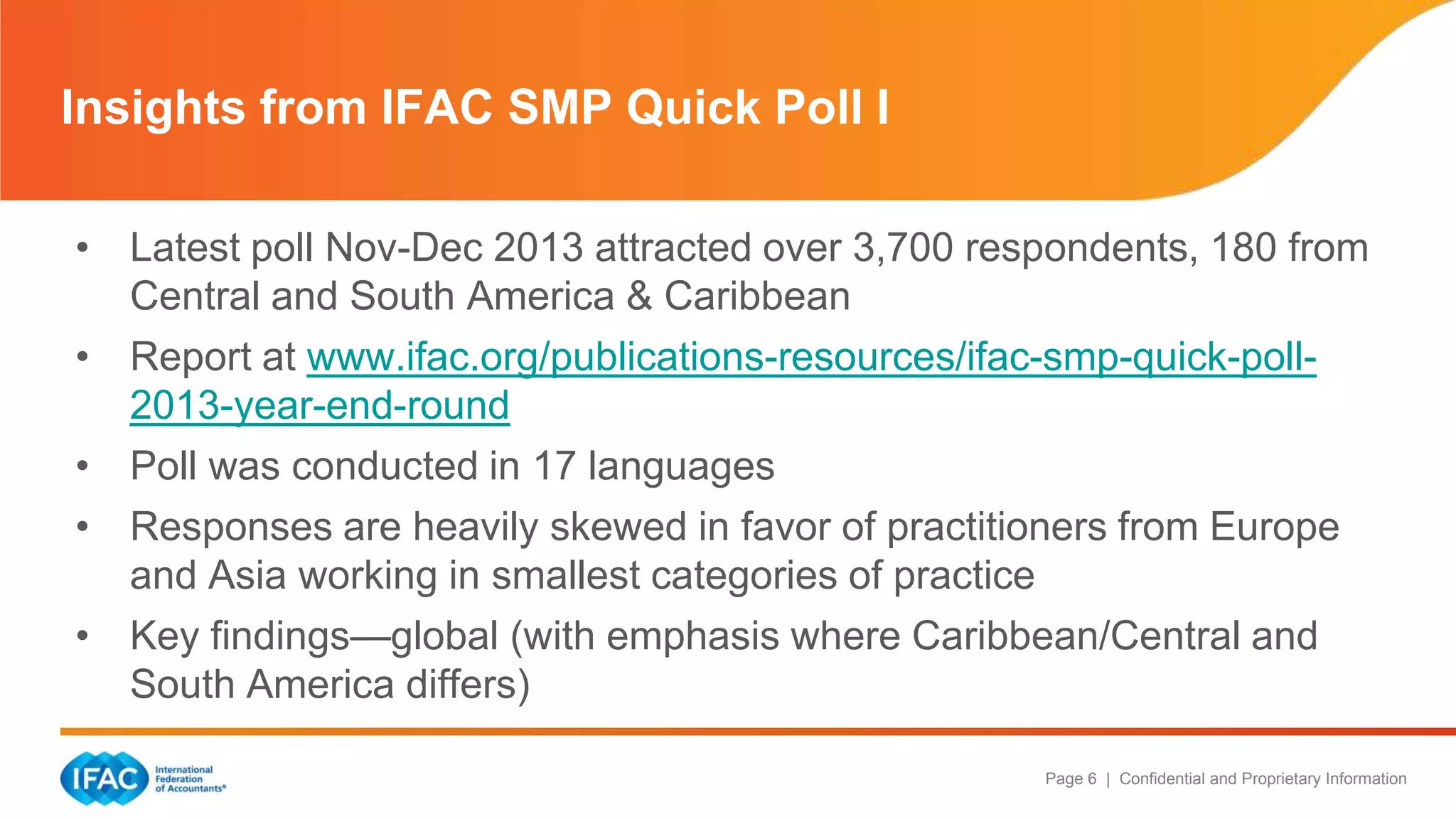 Page 6 | Confidential and Proprietary Information
• Latest poll Nov-Dec 2013 attracted over 3,700 respondents, 180 from
Central and South America & Caribbean
• Report at www.ifac.org/publications-resources/ifac-smp-quick-poll-
2013-year-end-round
• Poll was conducted in 17 languages
• Responses are heavily skewed in favor of practitioners from Europe
and Asia working in smallest categories of practice
• Key findings—global (with emphasis where Caribbean/Central and
South America differs)
Insights from IFAC SMP Quick Poll I
 