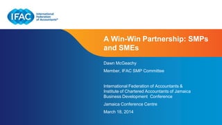 Page 1 | Confidential and Proprietary Information
A Win-Win Partnership: SMPs
and SMEs
Dawn McGeachy
Member, IFAC SMP Committee
International Federation of Accountants &
Institute of Chartered Accountants of Jamaica
Business Development Conference
Jamaica Conference Centre
March 18, 2014
 