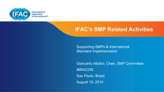 IFAC’s SMP Related Activities 
Supporting SMPs & International 
Standard Implementation 
Giancarlo Attolini, Chair, SMP Committee 
IBRACON 
Sao Paulo, Brazil 
August 19, 2014 
Page 1 | Confidential and Proprietary Information 
 