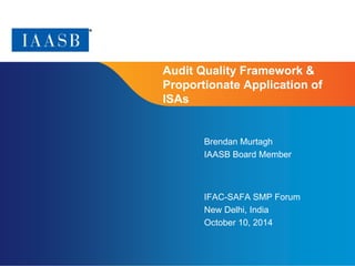 Page 1 
Audit Quality Framework & 
Proportionate Application of 
ISAs 
Brendan Murtagh 
IAASB Board Member 
IFAC-SAFA SMP Forum 
New Delhi, India 
October 10, 2014 
 