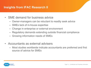 Page 10 | Confidential and Proprietary Information 
Insights from IFAC Research II 
• SME demand for business advice 
– Owner-managers can be reluctant to readily seek advice 
– SMEs lack of in-house expertise 
– Change in enterprise or external environment 
– Regulatory demands extending outside financial compliance 
– Growing information needs of SMEs 
• Accountants as external advisers 
– Most studies worldwide indicate accountants are preferred and first 
source of advice for SMEs 
 