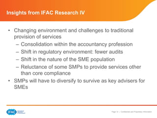 Insights from IFAC Research IV 
• Changing environment and challenges to traditional 
provision of services 
– Consolidation within the accountancy profession 
– Shift in regulatory environment: fewer audits 
– Shift in the nature of the SME population 
– Reluctance of some SMPs to provide services other 
Page 12 | Confidential and Proprietary Information 
than core compliance 
• SMPs will have to diversify to survive as key advisers for 
SMEs 
 
