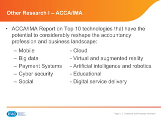 Page 13 | Confidential and Proprietary Information 
Other Research I – ACCA/IMA 
• ACCA/IMA Report on Top 10 technologies that have the 
potential to considerably reshape the accountancy 
profession and business landscape: 
– Mobile - Cloud 
– Big data - Virtual and augmented reality 
– Payment Systems - Artificial intelligence and robotics 
– Cyber security - Educational 
– Social - Digital service delivery 
 