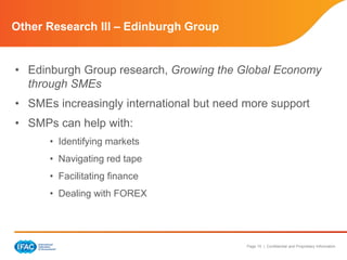 Page 15 | Confidential and Proprietary Information 
Other Research III – Edinburgh Group 
• Edinburgh Group research, Growing the Global Economy 
through SMEs 
• SMEs increasingly international but need more support 
• SMPs can help with: 
• Identifying markets 
• Navigating red tape 
• Facilitating finance 
• Dealing with FOREX 
 