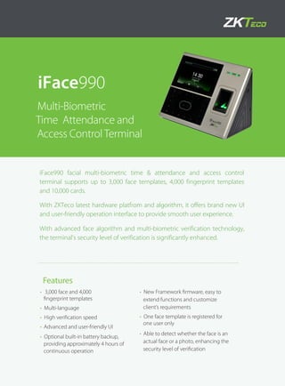 iFace990 facial multi-biometric time & attendance and access control
terminal supports up to 3,000 face templates, 4,000 fingerprint templates
and 10,000 cards.
With ZKTeco latest hardware platfrom and algorithm, it offers brand new UI
and user-friendly operation interface to provide smooth user experience.
With advanced face algorithm and multi-biometric verification technology,
the terminal's security level of verification is significantly enhanced.
• 3,000 face and 4,000
fingerprint templates
• Multi-language
• High verification speed
• Advanced and user-friendly UI
• Optional built-in battery backup,
providing approximately 4 hours of
continuous operation
• New Framework firmware, easy to
extend functions and customize
client’s requirements
• One face template is registered for
one user only
• Able to detect whether the face is an
actual face or a photo, enhancing the
security level of verification
iFace990
Multi-Biometric
Time Attendance and
Access ControlTerminal
Features
 
