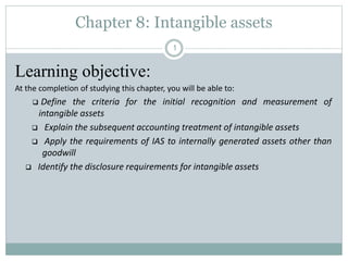 Chapter 8: Intangible assets
Learning objective:
At the completion of studying this chapter, you will be able to:
 Define the criteria for the initial recognition and measurement of
intangible assets
 Explain the subsequent accounting treatment of intangible assets
 Apply the requirements of IAS to internally generated assets other than
goodwill
 Identify the disclosure requirements for intangible assets
1
 