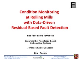 Condition Monitoring 
at Rolling Mills 
with Data-Driven 
Residual-Based Fault Detection 
Francisco Serdio Fernández 
Department of Knowledge-Based 
francisco.serdio@jku.at 
http://www.flll.jku.at/staff/francisco 
Francisco Serdio, Edwin Lughofer, Kurt Pichler, 
Thomas Buchegger, Hajrudin Efendic 
Mathematical Systems 
Johannes Kepler University 
Linz - Austria 
 