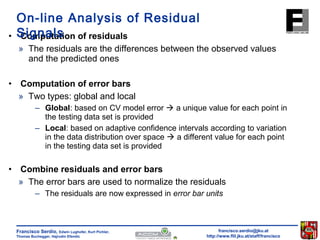 On-line Analysis of Residual 
Signals 
• Computation of residuals 
» The residuals are the differences between the observed values 
– Global: based on CV model error  a unique value for each point in 
the testing data set is provided 
– Local: based on adaptive confidence intervals according to variation 
in the data distribution over space  a different value for each point 
in the testing data set is provided 
• Combine residuals and error bars 
» The error bars are used to normalize the residuals 
– The residuals are now expressed in error bar units 
francisco.serdio@jku.at 
http://www.flll.jku.at/staff/francisco 
and the predicted ones 
• Computation of error bars 
» Two types: global and local 
Francisco Serdio, Edwin Lughofer, Kurt Pichler, 
Thomas Buchegger, Hajrudin Efendic 
 