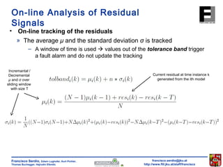 On-line Analysis of Residual 
Signals 
• On-line tracking of the residuals 
» The average μ and the standard deviation σ is tracked 
– A window of time is used  values out of the tolerance band trigger 
a fault alarm and do not update the tracking 
francisco.serdio@jku.at 
http://www.flll.jku.at/staff/francisco 
Francisco Serdio, Edwin Lughofer, Kurt Pichler, 
Thomas Buchegger, Hajrudin Efendic 
Current residual at time instance k 
generated from the ith model 
Incremantal / 
Decremental 
μ and σ over 
sliding window 
with size T 
 