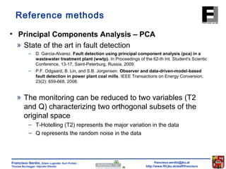 Reference methods 
• Principal Components Analysis – PCA 
» State of the art in fault detection 
– D. Garcia-Alvarez. Fault detection using principal component analysis (pca) in a 
wastewater treatment plant (wwtp). In Proceedings of the 62-th Int. Student's Scientic 
Conference, 13-17, Saint-Peterburg, Russia, 2009. 
– P.F. Odgaard, B. Lin, and S.B. Jorgensen. Observer and data-driven-model-based 
fault detection in power plant coal mills. IEEE Transactions on Energy Conversion, 
23(2): 659-668, 2008. 
» The monitoring can be reduced to two variables (T2 
and Q) characterizing two orthogonal subsets of the 
original space 
– T-Hotelling (T2) represents the major variation in the data 
– Q represents the random noise in the data 
francisco.serdio@jku.at 
http://www.flll.jku.at/staff/francisco 
Francisco Serdio, Edwin Lughofer, Kurt Pichler, 
Thomas Buchegger, Hajrudin Efendic 
 