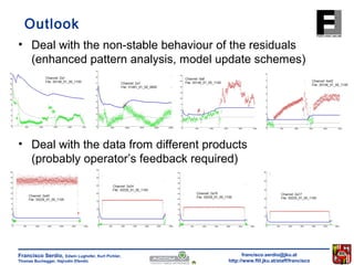 Outlook 
• Deal with the non-stable behaviour of the residuals 
(enhanced pattern analysis, model update schemes) 
• Deal with the data from different products 
(probably operator’s feedback required) 
francisco.serdio@jku.at 
http://www.flll.jku.at/staff/francisco 
Francisco Serdio, Edwin Lughofer, Kurt Pichler, 
Thomas Buchegger, Hajrudin Efendic 
 