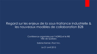 Regard sur les enjeux de la sous-traitance industrielle &
les nouveaux modèles de collaboration B2B
Conférence organisée par l’ADRIQ et le RIE
Ville de Québec
Sabine Kerner, iFact inc.
Le 21 avril 2015
 