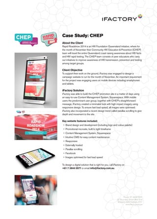 Case Study: CHEP 
About the Client 
Rapid Roadshow 2014 is an HIV Foundation Queensland initiative, where for 
the month of November their Community HIV Education & Prevention (CHEP) 
team will travel the entire Queensland coast raising awareness about HIV facts 
and HIV rapid testing. The CHEP team consists of peer educators who carry 
out initiatives to improve awareness of HIV transmission, prevention and testing 
among target groups. 
Client Objective 
To support their work on the ground, iFactory was engaged to design a 
campaign website to run for the month of November. An important requirement 
for the project was engaging users on mobile devices including smartphones 
and tablets. 
iFactory Solution 
iFactory was able to build the CHEP promotion site in a matter of days using 
an easy-to-use Content Management System, Squarespace. With mobile 
users the predominant user group, together with CHEP’s straightforward 
message, iFactory created a minimalist look with high-impact imagery using 
responsive design. To ensure fast load speed, all images were optimised. 
iFactory also incorporated a recent design trend called parallax scrolling to give 
depth and movement to the site. 
Key website features included: 
• Brand design and development (including logo and colour palette) 
• Promotional microsite, built to tight timeframe 
• Content Management System, Squarespace 
• Intuitive CMS for easy content maintenance 
• Responsive 
• Externally hosted 
• Parallax scrolling 
• Facebook 
• Images optimised for fast load speed 
To design a digital solution that is right for you, call iFactory on 
+61 7 3844 0577 or email info@ifactory.com.au. 
Phone: 07 3844 0577 
97 Boundary Street West End 
Brisbane QLD Australia 4101 
www.ifactory.com.au 
