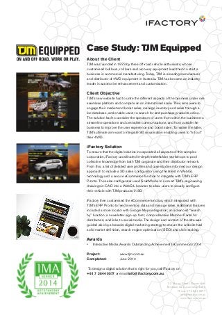 Case Study: TJM Equipped
About the Client
TJM was founded in 1973 by three off-road vehicle enthusiasts, whose
customised bull bars, roll bars and recovery equipment lead them to start a
business in commercial manufacturing. Today, TJM is a leading manufacturer
and distributor of 4WD equipment in Australia. TJM has become an industry
leader in automotive enhancement and customisation.
Client Objective
TJM’s new website had to unite the different aspects of the business under one
seamless platform and compete on an international scale. Their aims were to
engage their market and boost sales, manage inventory and sales through a
live database, and enable users to search for and purchase products online.
The solution had to consider the spectrum of users from within the business to
streamline operations and centralise communications, and from outside the
business to improve the user experience and boost sales. To realise the latter,
TJM’s ultimate aim was to integrate 3D visualisation enabling users to “kit out”
their 4WD.
iFactory Solution
To ensure that the digital solution incorporated all aspects of this complex
corporation, iFactory coordinated in-depth stakeholder workshops to pool
collective knowledge from both TJM corporate and their distributor network.
From this, a list of detailed user proﬁles and case studies informed our design
approach to include a 3D sales conﬁgurator using the latest in WebGL
technology and a secure eCommerce function to integrate with TJM’s ERP
Pronto. The sales conﬁgurator used SolidWorks to convert TJM’s engineering
drawings in CAD into a WebGL browser to allow users to visually conﬁgure
their vehicle with TJM products in 3D.
iFactory then customised the eCommerce function, which integrated with
TJM’s ERP Pronto to feed inventory data and manage sales. Additional features
included a store locator with Google Maps integration; an advanced “search
by” function; a newsletter sign-up form; comprehensive Member Portal for
distributors; and links to social media. The design and content of the site was
guided also by a broader digital marketing strategy to ensure the website had
solid market deﬁnition, search engine optimisation (SEO) and click tracking.
Awards
• Interactive Media Awards Outstanding Achievement (eCommerce) 2014
Project: www.tjm.com.au
Completed: June 2014
To design a digital solution that is right for you, call iFactory on
+61 7 3844 0577 or email info@ifactory.com.au.
33 Murray Street, Bowen Hills
Brisbane, QLD, Australia, 4006
Phone: 07 3844 0577
info@factory.com.au
www.ifactory.com.au
 