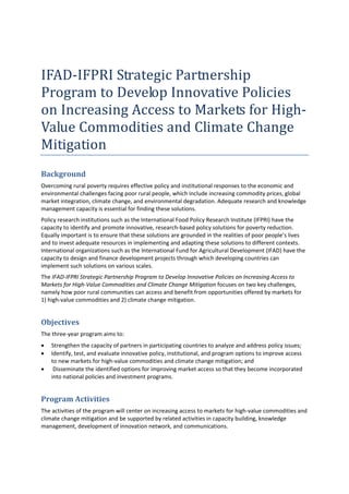 IFAD‐IFPRI Strategic Partnership 
Program to Develop Innovative Policies 
on Increasing Access to Markets for High‐
Value Commodities and Climate Change 
Mitigation 
Background 
Overcoming rural poverty requires effective policy and institutional responses to the economic and 
environmental challenges facing poor rural people, which include increasing commodity prices, global 
market integration, climate change, and environmental degradation. Adequate research and knowledge 
management capacity is essential for finding these solutions.  
Policy research institutions such as the International Food Policy Research Institute (IFPRI) have the 
capacity to identify and promote innovative, research‐based policy solutions for poverty reduction. 
Equally important is to ensure that these solutions are grounded in the realities of poor people’s lives 
and to invest adequate resources in implementing and adapting these solutions to different contexts. 
International organizations such as the International Fund for Agricultural Development (IFAD) have the 
capacity to design and finance development projects through which developing countries can 
implement such solutions on various scales. 
The IFAD‐IFPRI Strategic Partnership Program to Develop Innovative Policies on Increasing Access to 
Markets for High‐Value Commodities and Climate Change Mitigation focuses on two key challenges, 
namely how poor rural communities can access and benefit from opportunities offered by markets for  
1) high‐value commodities and 2) climate change mitigation.  


Objectives  
The three‐year program aims to:  
•   Strengthen the capacity of partners in participating countries to analyze and address policy issues; 
•   Identify, test, and evaluate innovative policy, institutional, and program options to improve access 
    to new markets for high‐value commodities and climate change mitigation; and 
•    Disseminate the identified options for improving market access so that they become incorporated 
    into national policies and investment programs. 


Program Activities 
The activities of the program will center on increasing access to markets for high‐value commodities and 
climate change mitigation and be supported by related activities in capacity building, knowledge 
management, development of innovation network, and communications. 
 