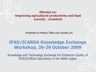 IFAD/ICARDA Knowledge Exchange Workshop, 26-29 October 2009   Knowledge and Technology Exchange for Enhanced Quality of IFAD/ICARDA Operations in the NENA region Minutes on: Improving agricultural productivity and food scarcity - Livestock Presented by Markos Tibbo and Lourdes Lim 